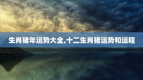 生肖猪年运势大全,十二生肖猪运势和运程