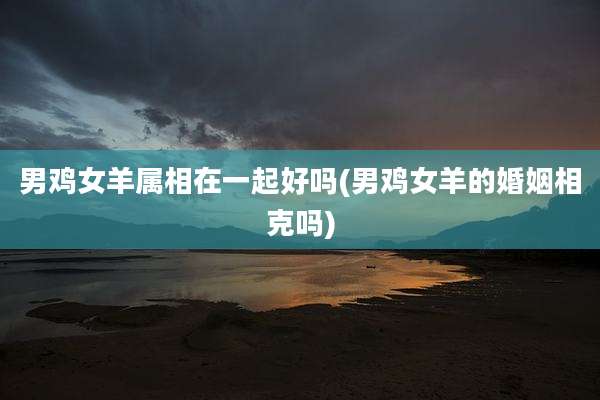 男鸡女羊属相在一起好吗(男鸡女羊的婚姻相克吗)