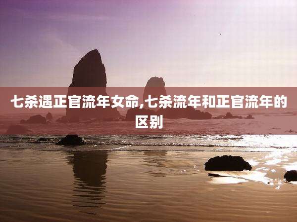 七杀遇正官流年女命,七杀流年和正官流年的区别