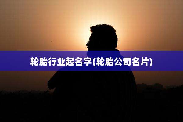 轮胎行业起名字(轮胎公司名片)