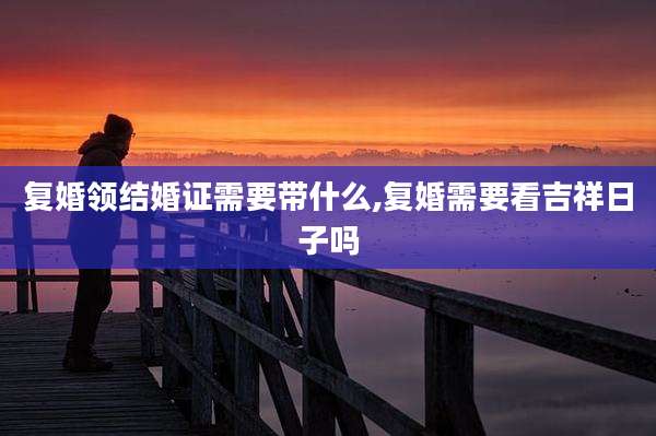 复婚领结婚证需要带什么,复婚需要看吉祥日子吗
