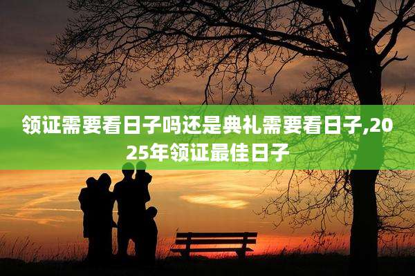 领证需要看日子吗还是典礼需要看日子,2025年领证最佳日子