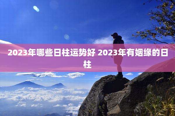 2023年哪些日柱运势好 2023年有姻缘的日柱
