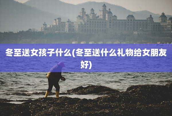冬至送女孩子什么(冬至送什么礼物给女朋友好)