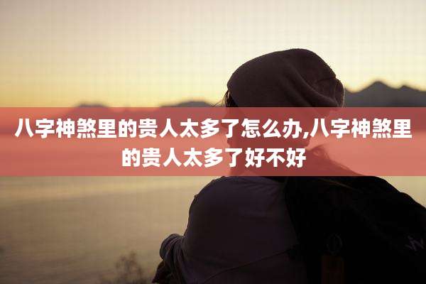 八字神煞里的贵人太多了怎么办,八字神煞里的贵人太多了好不好