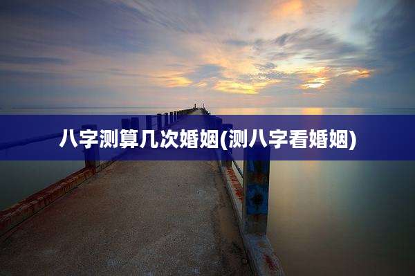八字测算几次婚姻(测八字看婚姻)