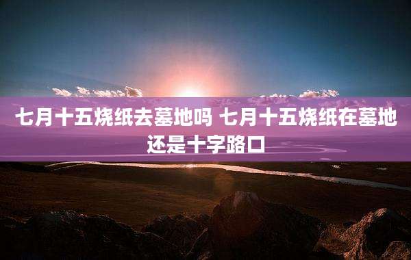 七月十五烧纸去墓地吗 七月十五烧纸在墓地还是十字路口
