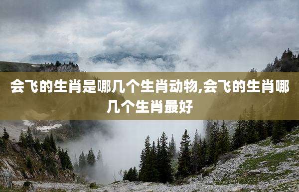 会飞的生肖是哪几个生肖动物,会飞的生肖哪几个生肖最好