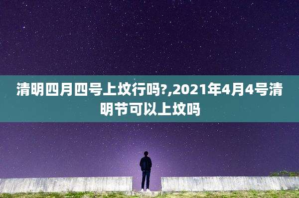 清明四月四号上坟行吗?,2021年4月4号清明节可以上坟吗