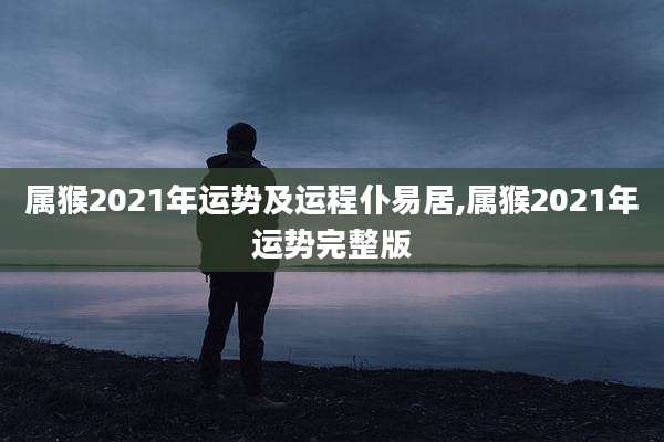 属猴2021年运势及运程仆易居,属猴2021年运势完整版