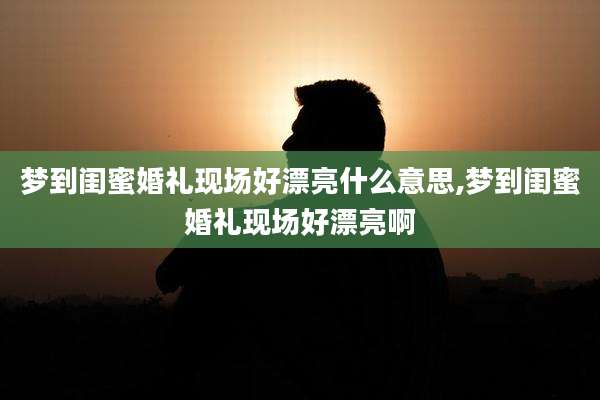 梦到闺蜜婚礼现场好漂亮什么意思,梦到闺蜜婚礼现场好漂亮啊