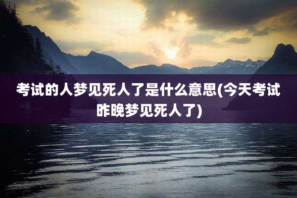 考试的人梦见死人了是什么意思(今天考试昨晚梦见死人了)