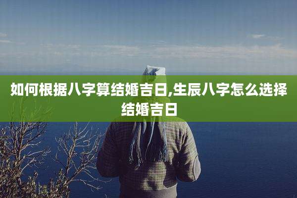 如何根据八字算结婚吉日,生辰八字怎么选择结婚吉日
