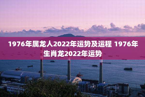 1976年属龙人2022年运势及运程 1976年生肖龙2022年运势