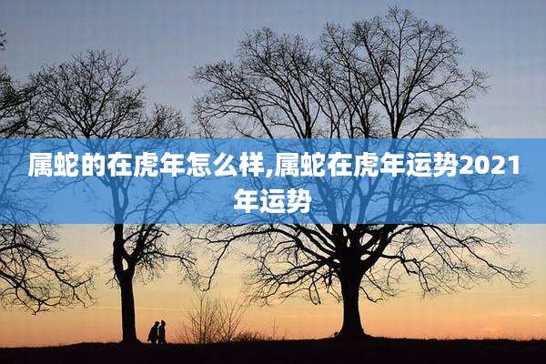 属蛇的在虎年怎么样,属蛇在虎年运势2021年运势