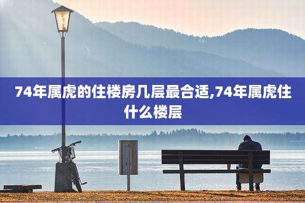 74年属虎的住楼房几层最合适,74年属虎住什么楼层