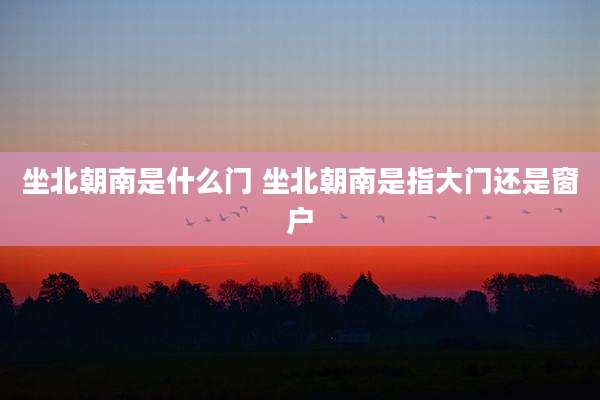 坐北朝南是什么门 坐北朝南是指大门还是窗户