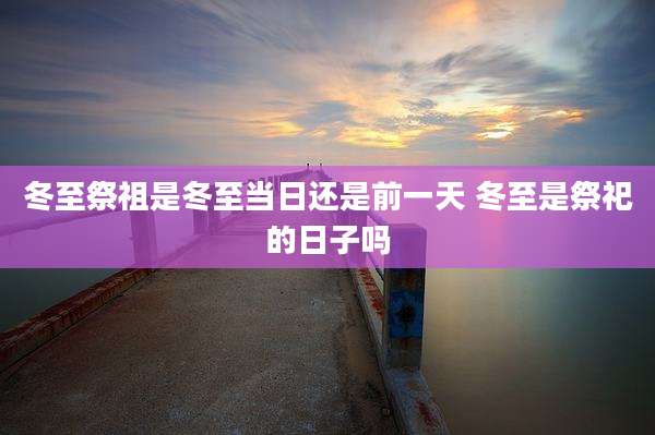 冬至祭祖是冬至当日还是前一天 冬至是祭祀的日子吗