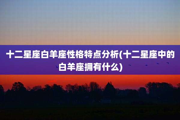 十二星座白羊座性格特点分析(十二星座中的白羊座拥有什么)