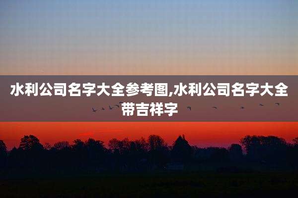 水利公司名字大全参考图,水利公司名字大全带吉祥字