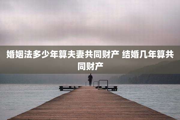 婚姻法多少年算夫妻共同财产 结婚几年算共同财产
