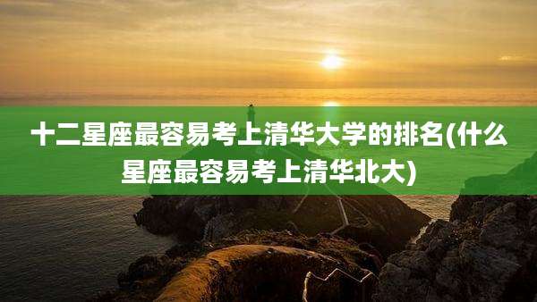 十二星座最容易考上清华大学的排名(什么星座最容易考上清华北大)