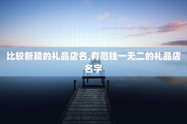 比较新颖的礼品店名,有范独一无二的礼品店名字