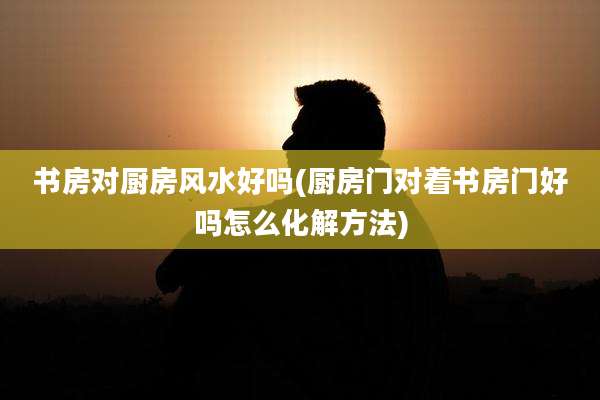 书房对厨房风水好吗(厨房门对着书房门好吗怎么化解方法)