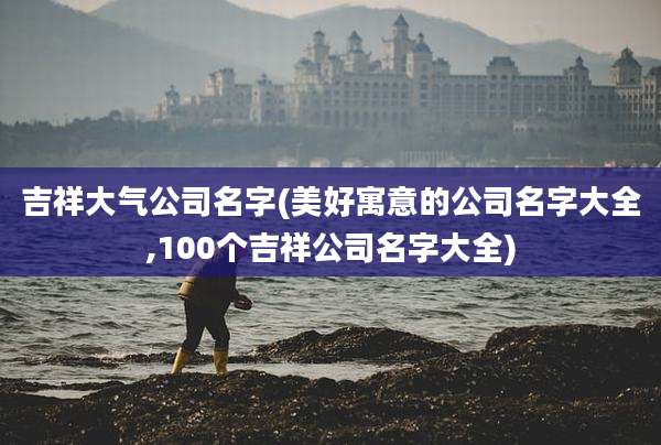 吉祥大气公司名字(美好寓意的公司名字大全,100个吉祥公司名字大全)