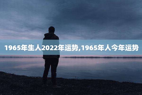 1965年生人2022年运势,1965年人今年运势
