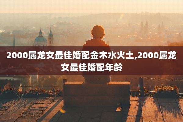 2000属龙女最佳婚配金木水火土,2000属龙女最佳婚配年龄