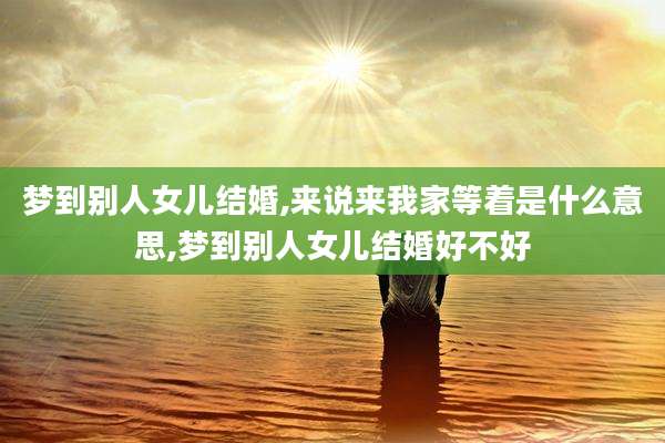 梦到别人女儿结婚,来说来我家等着是什么意思,梦到别人女儿结婚好不好