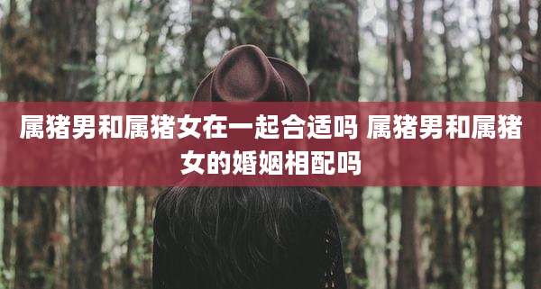 属猪男和属猪女在一起合适吗 属猪男和属猪女的婚姻相配吗