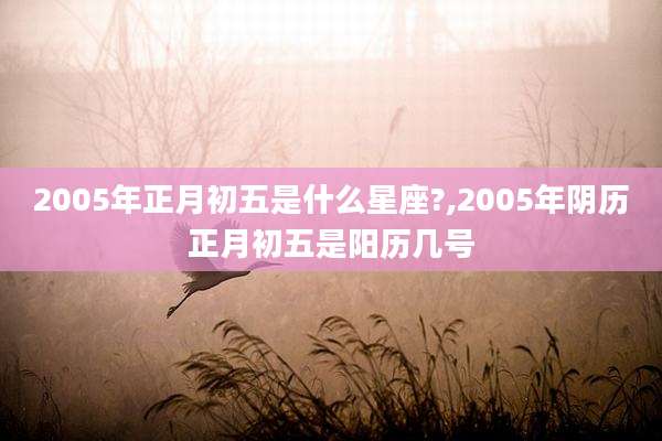 2005年正月初五是什么星座?,2005年阴历正月初五是阳历几号