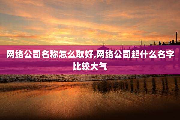 网络公司名称怎么取好,网络公司起什么名字比较大气