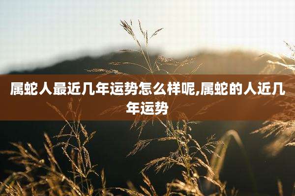 属蛇人最近几年运势怎么样呢,属蛇的人近几年运势