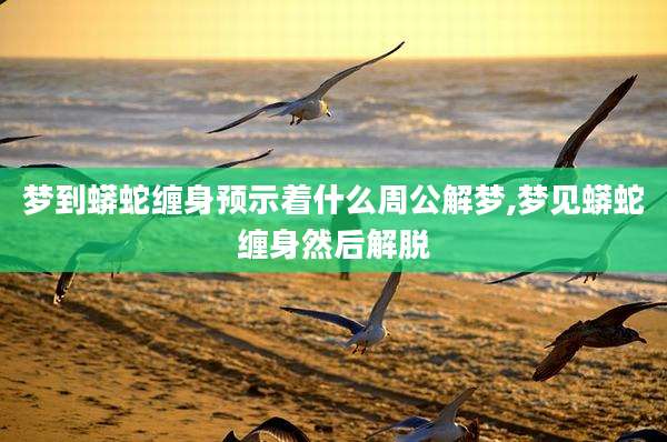 梦到蟒蛇缠身预示着什么周公解梦,梦见蟒蛇缠身然后解脱