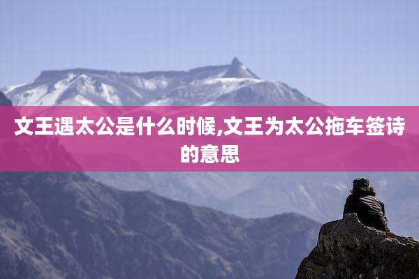 文王遇太公是什么时候,文王为太公拖车签诗的意思