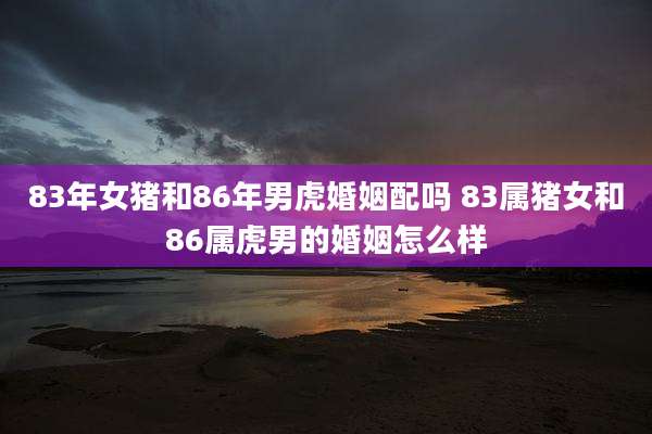 83年女猪和86年男虎婚姻配吗 83属猪女和86属虎男的婚姻怎么样