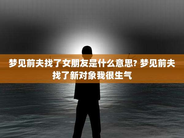 梦见前夫找了女朋友是什么意思? 梦见前夫找了新对象我很生气