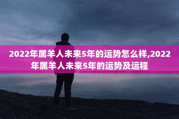 2022年属羊人未来5年的运势怎么样,2022年属羊人未来5年的运势及运程