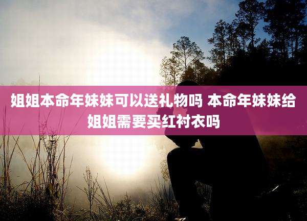 姐姐本命年妹妹可以送礼物吗 本命年妹妹给姐姐需要买红衬衣吗