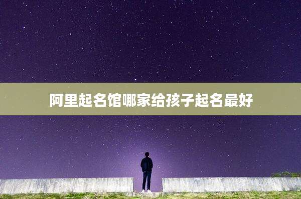阿里起名馆哪家给孩子起名最好