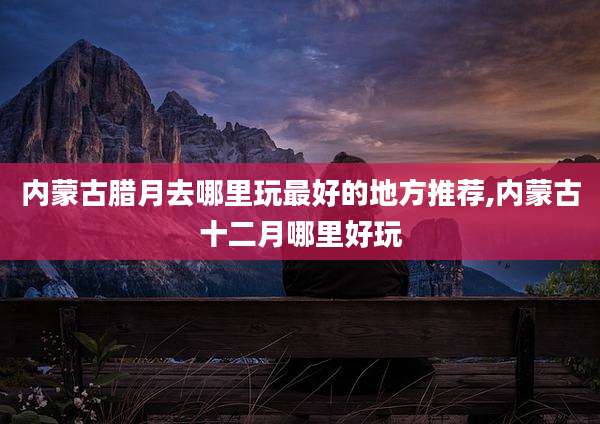 内蒙古腊月去哪里玩最好的地方推荐,内蒙古十二月哪里好玩