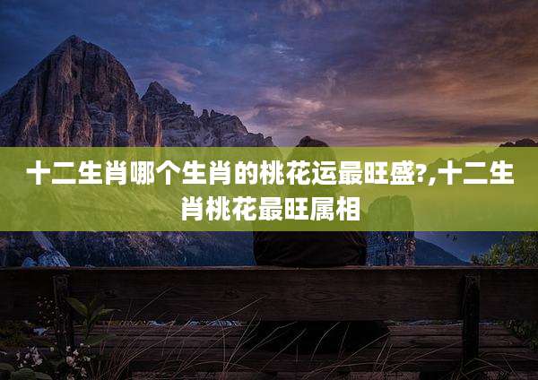 十二生肖哪个生肖的桃花运最旺盛?,十二生肖桃花最旺属相