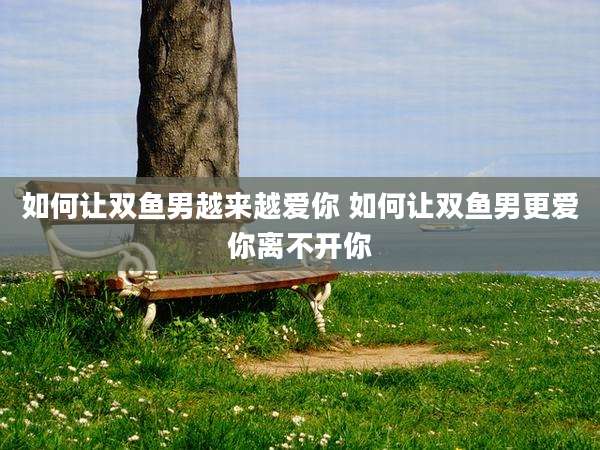 如何让双鱼男越来越爱你 如何让双鱼男更爱你离不开你