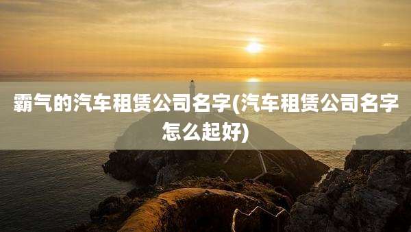 霸气的汽车租赁公司名字(汽车租赁公司名字怎么起好)