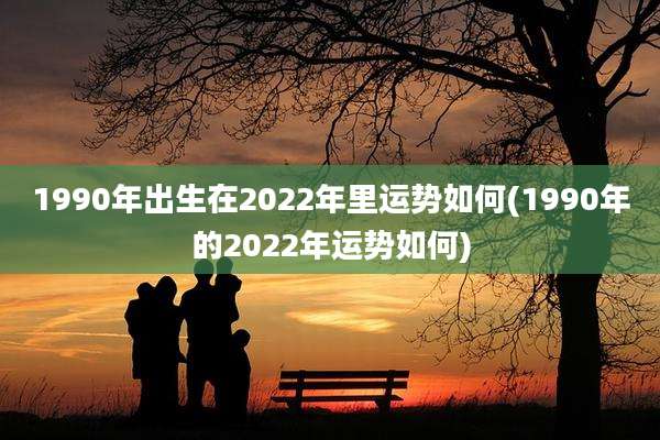 1990年出生在2022年里运势如何(1990年的2022年运势如何)
