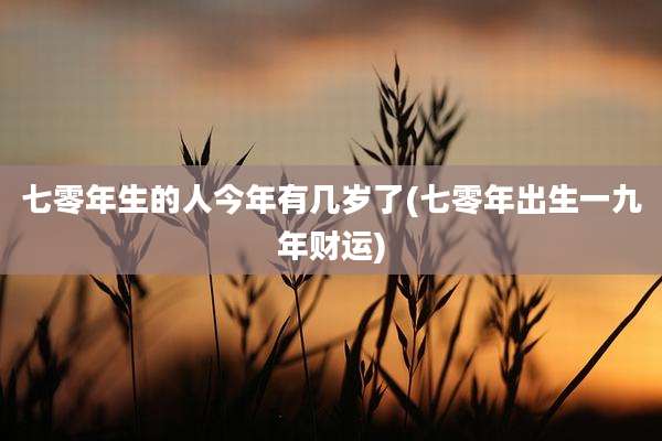 七零年生的人今年有几岁了(七零年出生一九年财运)