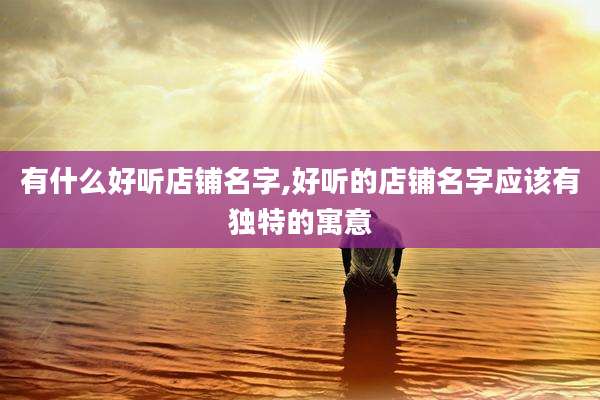 有什么好听店铺名字,好听的店铺名字应该有独特的寓意